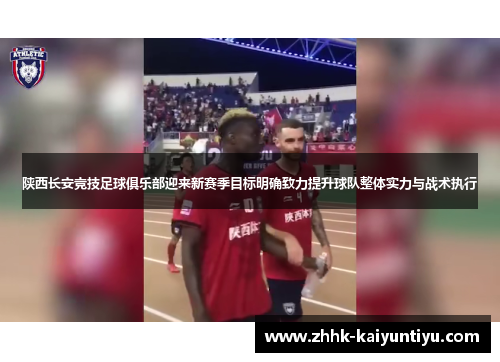 陕西长安竞技足球俱乐部迎来新赛季目标明确致力提升球队整体实力与战术执行