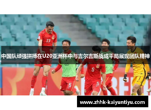 中国队顽强拼搏在U20亚洲杯中与吉尔吉斯战成平局展现团队精神